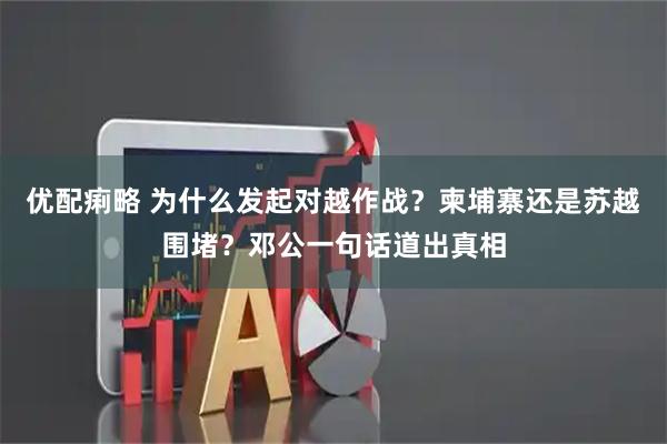 优配痢略 为什么发起对越作战？柬埔寨还是苏越围堵？邓公一句话道出真相