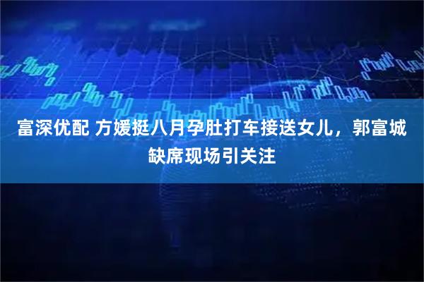 富深优配 方媛挺八月孕肚打车接送女儿，郭富城缺席现场引关注