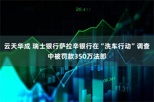 云天华成 瑞士银行萨拉辛银行在“洗车行动”调查中被罚款350万法郎