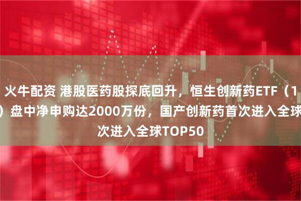 火牛配资 港股医药股探底回升，恒生创新药ETF（159316）盘中净申购达2000万份，国产创新药首次进入全球TOP50