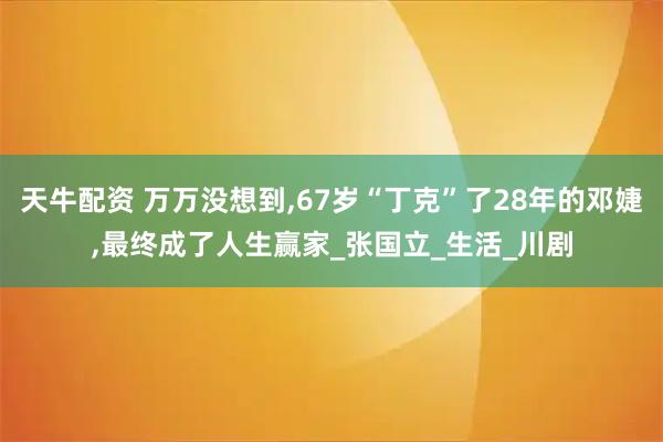 天牛配资 万万没想到,67岁“丁克”了28年的邓婕,最终成了人生赢家_张国立_生活_川剧