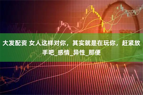 大发配资 女人这样对你，其实就是在玩你，赶紧放手吧_感情_异性_那便