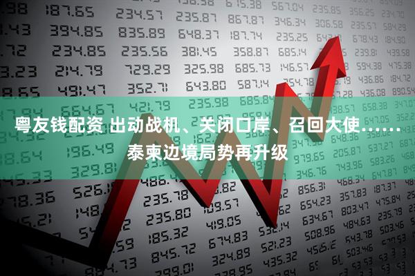 粤友钱配资 出动战机、关闭口岸、召回大使……泰柬边境局势再升级