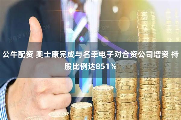 公牛配资 奥士康完成与名幸电子对合资公司增资 持股比例达851%