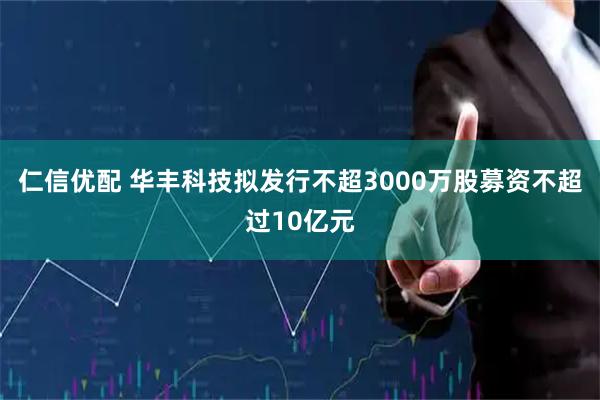 仁信优配 华丰科技拟发行不超3000万股募资不超过10亿元