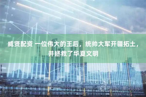 威贤配资 一位伟大的王后，统帅大军开疆拓土，并拯救了华夏文明