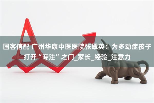 国客信配 广州华康中医医院张翠英：为多动症孩子打开“专注”之门_家长_经验_注意力