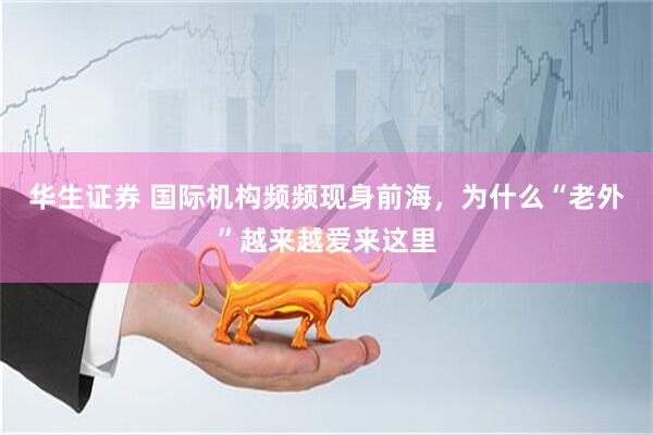 华生证券 国际机构频频现身前海,为什么“老外”越来越爱来这里