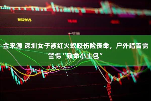 金来源 深圳女子被红火蚁咬伤险丧命，户外踏青需警惕“致命小土包”