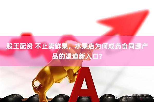 股王配资 不止卖鲜果，水果店为何成药食同源产品的渠道新入口？
