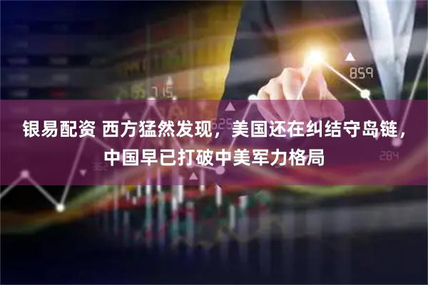 银易配资 西方猛然发现，美国还在纠结守岛链，中国早已打破中美军力格局