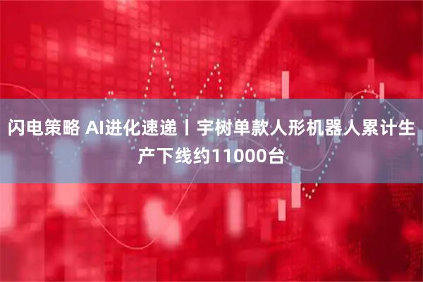 闪电策略 AI进化速递丨宇树单款人形机器人累计生产下线约11000台