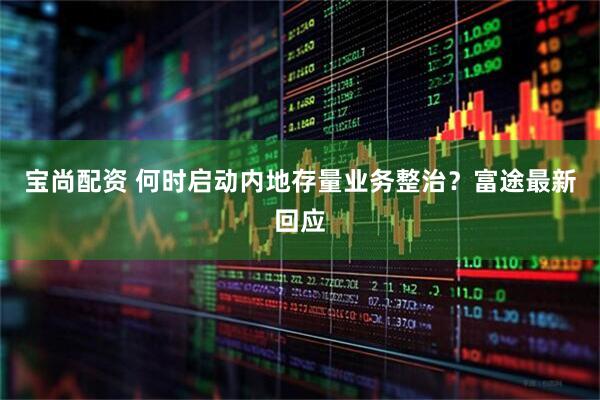 宝尚配资 何时启动内地存量业务整治？富途最新回应