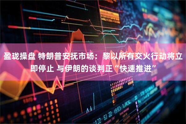 盈珑操盘 特朗普安抚市场：黎以所有交火行动将立即停止 与伊朗的谈判正“快速推进”