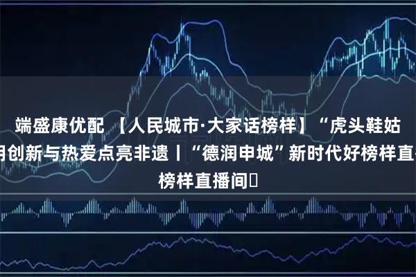 端盛康优配 【人民城市·大家话榜样】“虎头鞋姑娘”用创新与热爱点亮非遗丨“德润申城”新时代好榜样直播间㉜
