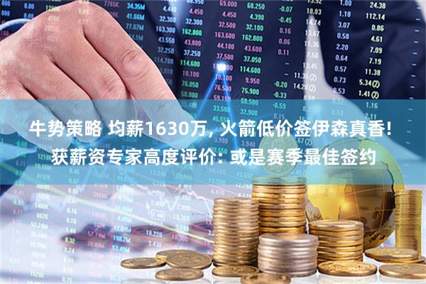 牛势策略 均薪1630万, 火箭低价签伊森真香! 获薪资专家高度评价: 或是赛季最佳签约