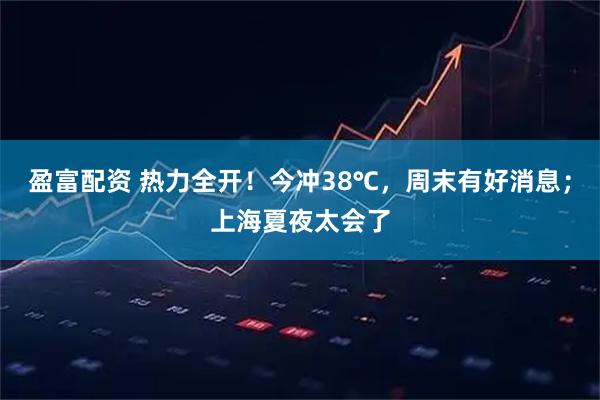 盈富配资 热力全开！今冲38℃，周末有好消息；上海夏夜太会了