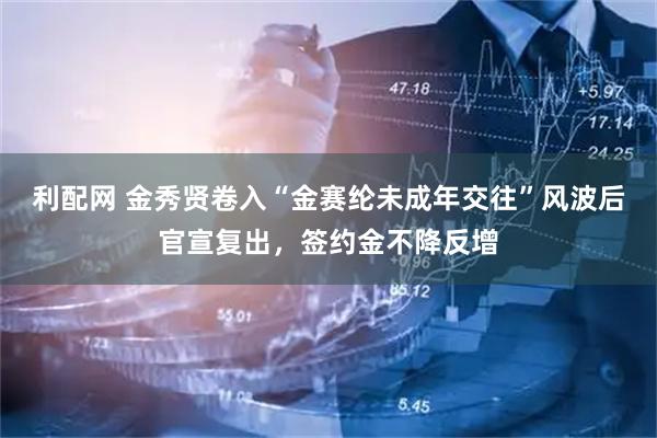 利配网 金秀贤卷入“金赛纶未成年交往”风波后官宣复出，签约金不降反增