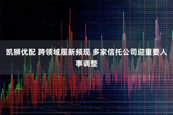 凯狮优配 跨领域履新频现 多家信托公司迎重要人事调整