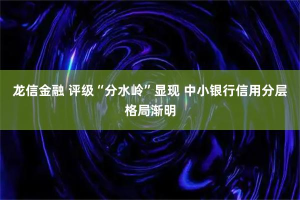 龙信金融 评级“分水岭”显现 中小银行信用分层格局渐明
